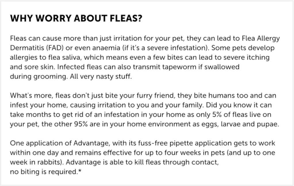 Advantage is a spot-on Flea treatment.  Fastest relief from painful flea bites  Stops fleas biting in 3-5 minutes. The only product to kill fleas on contact, without the need to bite. So pets suffer less of those painful flea bites and less Flea Allergy Dermatitis (FAD).  Breaks the flea life cycle  Prevents infestation if your treated pet comes into contact with other pets with fleas. Kills adult fleas and flea larvae within 20 minutes of contact.  Dogs can contract some types of worms from flea eggs. It is recommended that you treat your dog for worms every 3 months with Drontal XL tablets.  Lasts all month and easy to use  Simply squeeze onto the back of your dog's neck. It then spreads across the skin and through the coat, where it is effective against fleas for 1 month.  Advantage is waterproof  Advantage remains effective following soap-free shampoo treatment, bathing or exposure to rain.  Advantage is safe and effective  Advantage is so safe it can be used on puppies and dogs aged 7 weeks and older weighing between 25-40kg. It can also be used on pregnant and lactating bitches.  Each vial contains 4 ml (400 mg imidacloprid) and 0.1% butylated hydroxytoluene (E321) as a preservative.  For dogs weighing 25kg to less than 40kg, use one Advantage 400 (4.0ml) pipette, as directed on package leaflet.  For dogs weighing 40kg or over, use two Advantage 400 (4.0ml) pipettes, as directed on package leaflet.   t