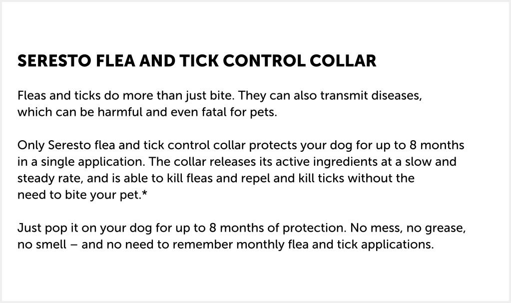 The Seresto collar for dogs repels and kills ticks and kills fleas through simple contact, which means they don't have to bite your dog before they fall off and die. No biting means no itching and giving your dog the needed protection. If the parasites aren’t biting and sucking blood, there is a reduced risk of transmitting infections, which means you can put Seresto on and simply know that your dog is well protected.  Seresto is a collar like no other! It works by releasing its active ingredients in controlled, low doses, allowing your dog to stay protected for up to eight months at a time. Odourless, water-resistant and effective against both fleas and ticks, the Seresto dog collar is the simple, easy way to keep your best friend protected for longer.